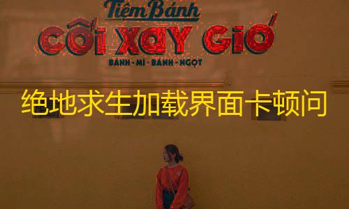 香肠派对科技绝地求生加载界面卡顿问题深度解析与优化方案